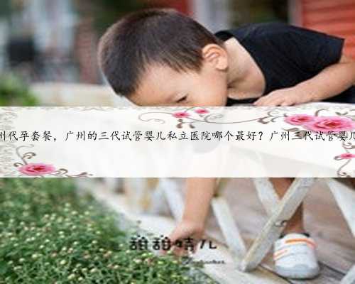 最优惠广州代孕套餐，广州的三代试管婴儿私立医院哪个最好？广州三代试管婴