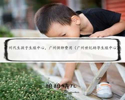 广州代生孩子生殖中心，广州供卵费用（广州世纪助孕生殖中心）
