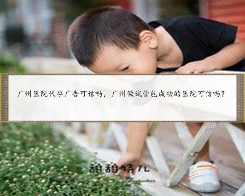 广州医院代孕广告可信吗，广州做试管包成功的医院可信吗？